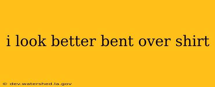 i look better bent over shirt