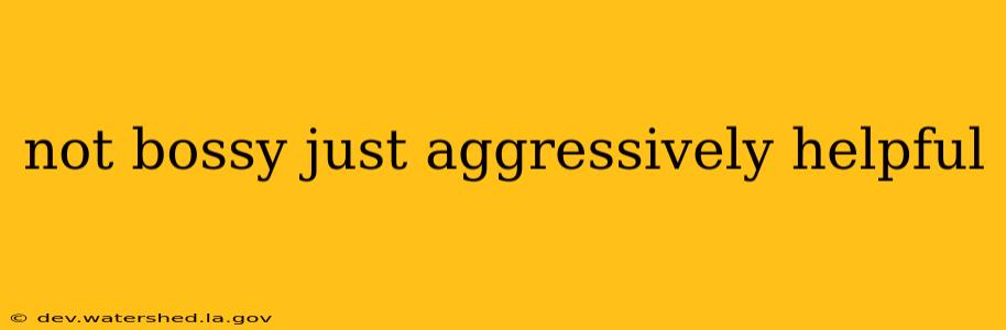 not bossy just aggressively helpful