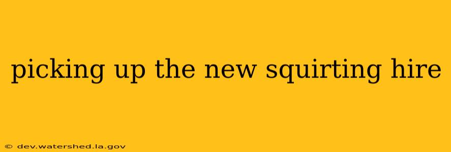 picking up the new squirting hire